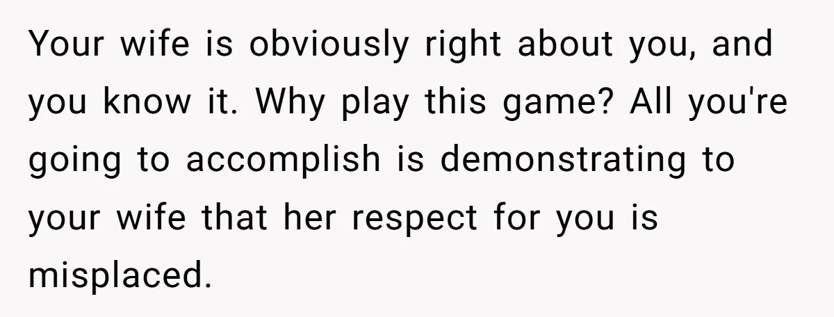 Your wife is obviously right about you, and you know it. Why play this game? All you're going to accomplish is demonstrating to your wife that her respect for you...