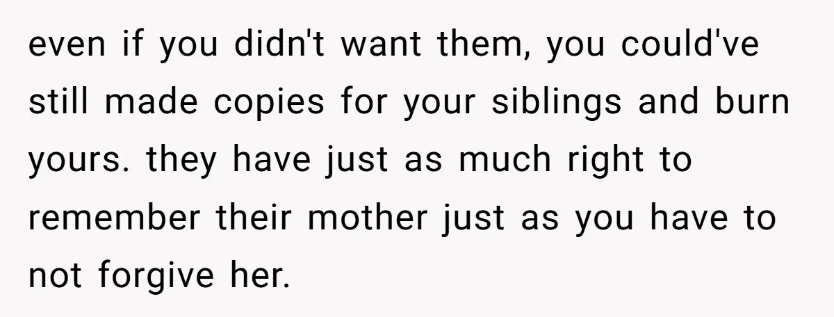 even if you didn't want them, you could've still made copies for your siblings and burn yours. they have just as much right to remember their mother just as you...