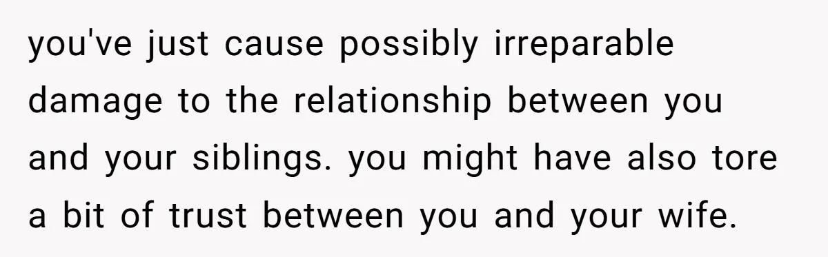 you've just cause possibly irreparable damage to the relationship between you and your siblings. you might have also tore a bit of trust between you and your wife.