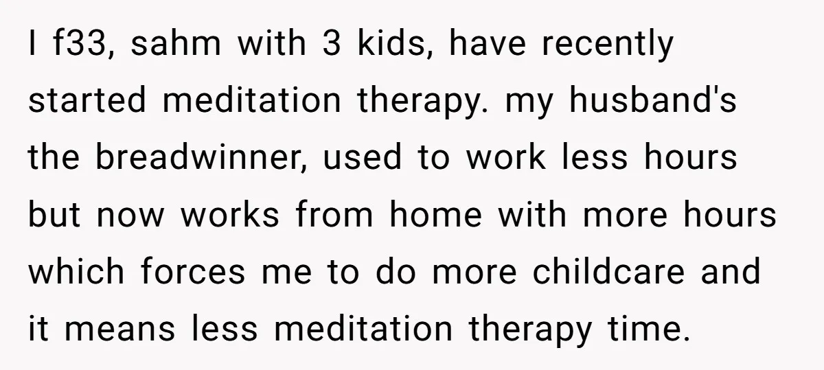 I f33, sahm with 3 kids, have recently started meditation therapy. my husband's the breadwinner, used to work less hours but now works from home with more hours which forces...