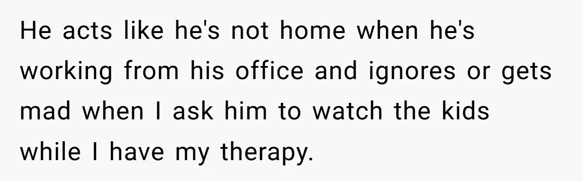 He acts like he's not home when he's working from his office and ignores or gets mad when I ask him to watch the kids while I have my therapy.