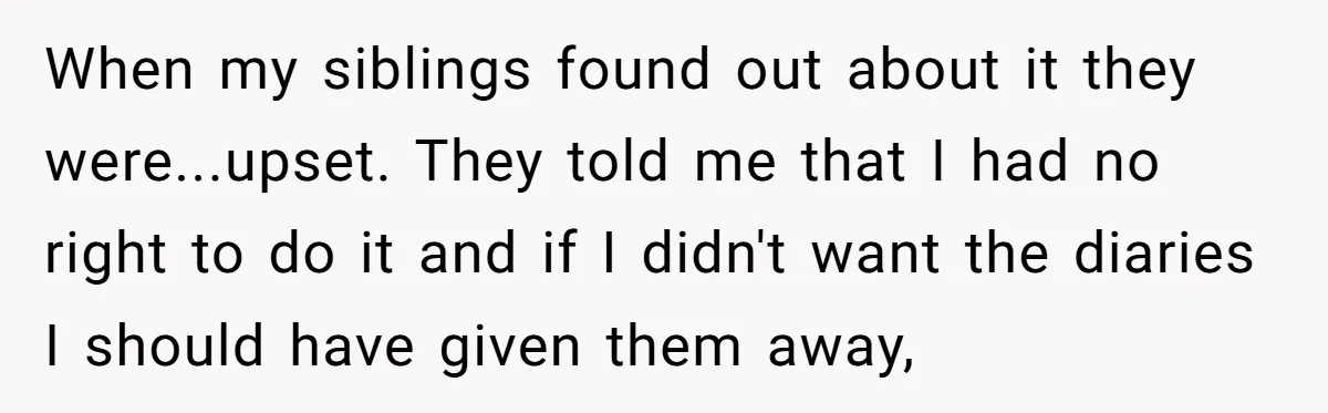 When my siblings found out about it they were...upset. They told me that I had no right to do it and if I didn't want the diaries I should have...