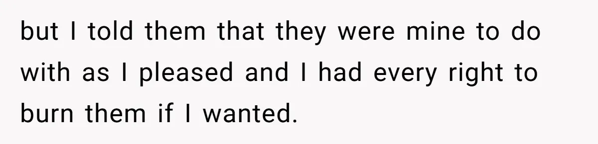 but I told them that they were mine to do with as I pleased and I had every right to burn them if I wanted.