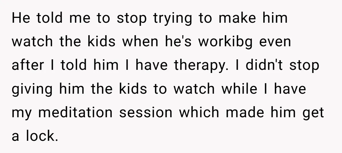 He told me to stop trying to make him watch the kids when he's workibg even after I told him I have therapy. I didn't stop giving him the kids...