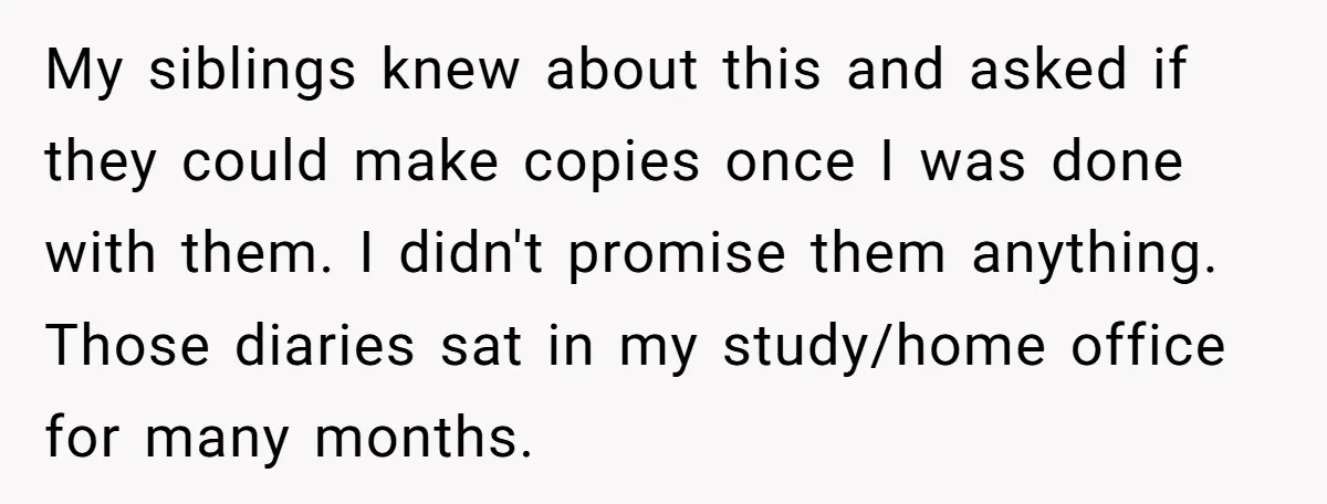 My siblings knew about this and asked if they could make copies once I was done with them. I didn't promise them anything. Those diaries sat in my study/home office...