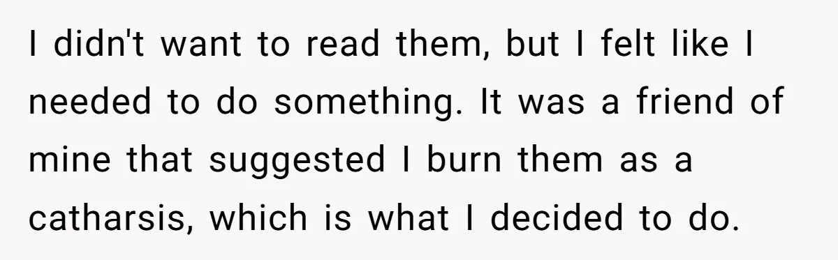 I didn't want to read them, but I felt like I needed to do something. It was a friend of mine that suggested I burn them as a catharsis, which...