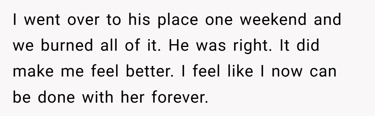 I went over to his place one weekend and we burned all of it. He was right. It did make me feel better. I feel like I now can be...