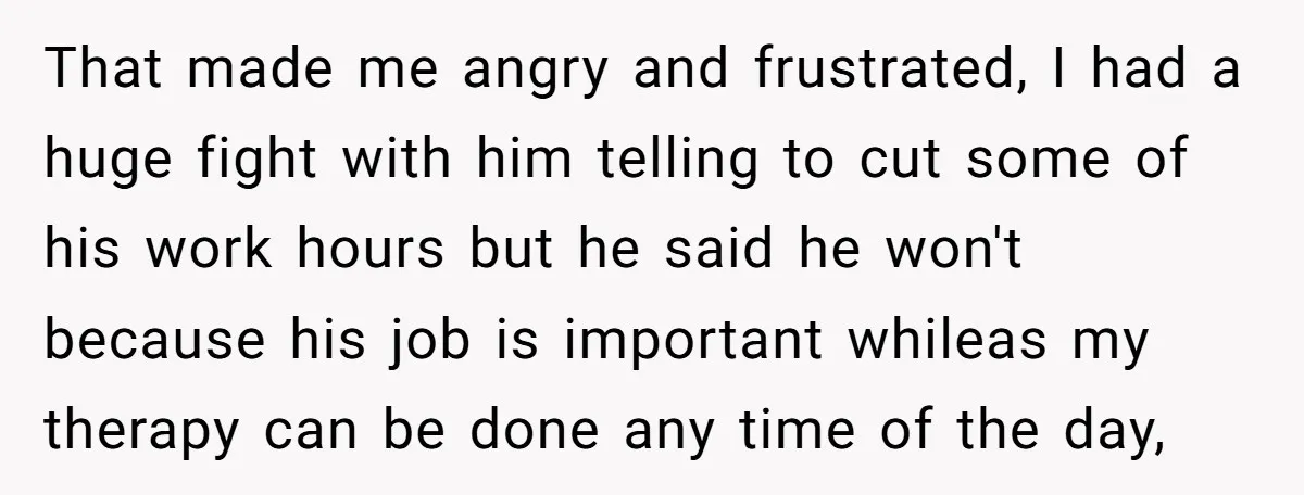 That made me angry and frustrated, I had a huge fight with him telling to cut some of his work hours but he said he won't because his job is...