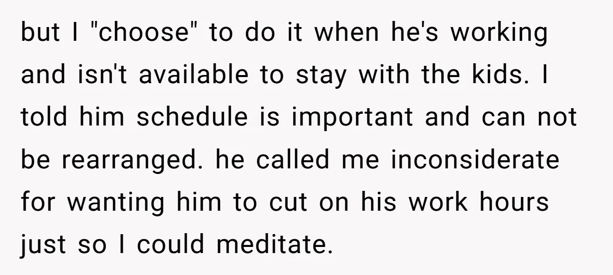 but I "choose" to do it when he's working and isn't available to stay with the kids. I told him schedule is important and can not be rearranged. he called...