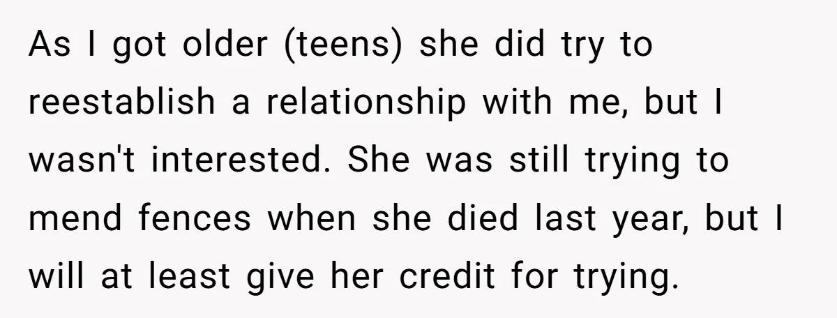 As I got older (teens) she did try to reestablish a relationship with me, but I wasn't interested. She was still trying to mend fences when she died last year,...