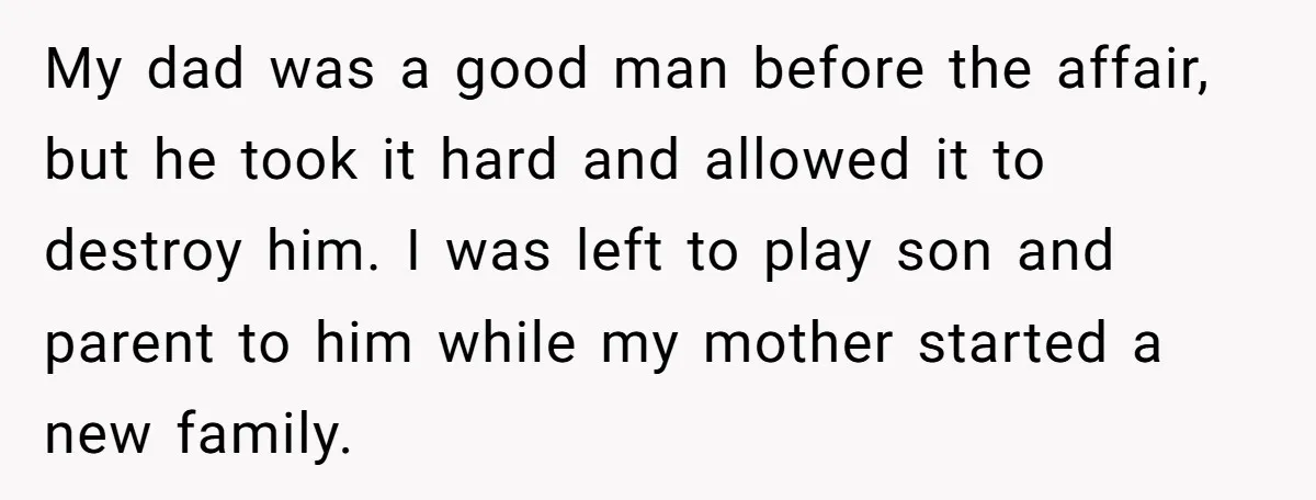 My dad was a good man before the affair, but he took it hard and allowed it to destroy him. I was left to play son and parent to him...