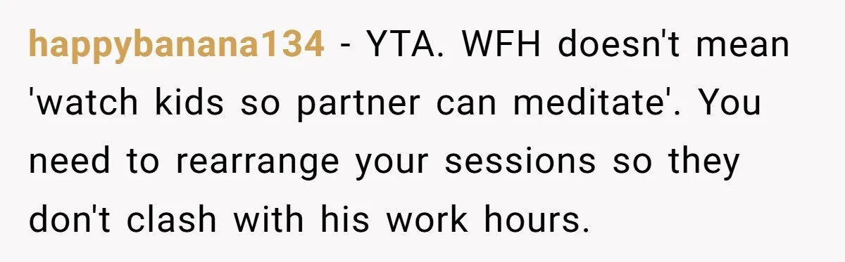 happybanana134 − YTA. WFH doesn't mean 'watch kids so partner can meditate'. You need to rearrange your sessions so they don't clash with his work hours.