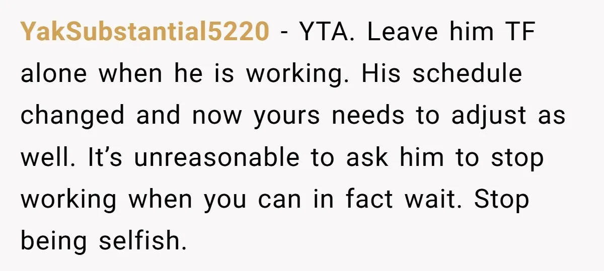 YakSubstantial5220 − YTA. Leave him TF alone when he is working. His schedule changed and now yours needs to adjust as well. It’s unreasonable to ask him to stop working...