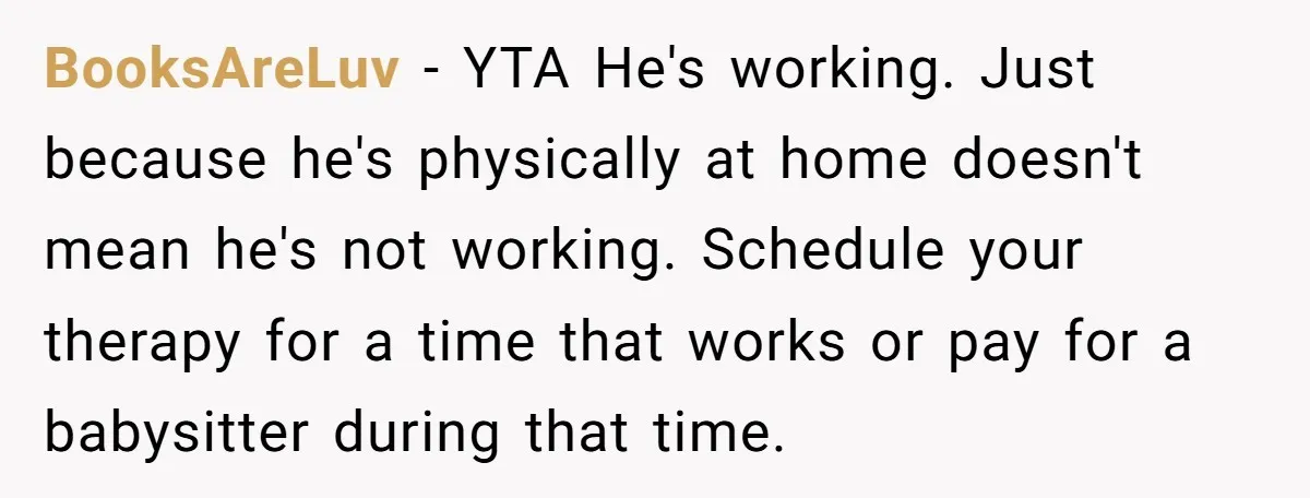 BooksAreLuv − YTA He's working. Just because he's physically at home doesn't mean he's not working. Schedule your therapy for a time that works or pay for a babysitter during...