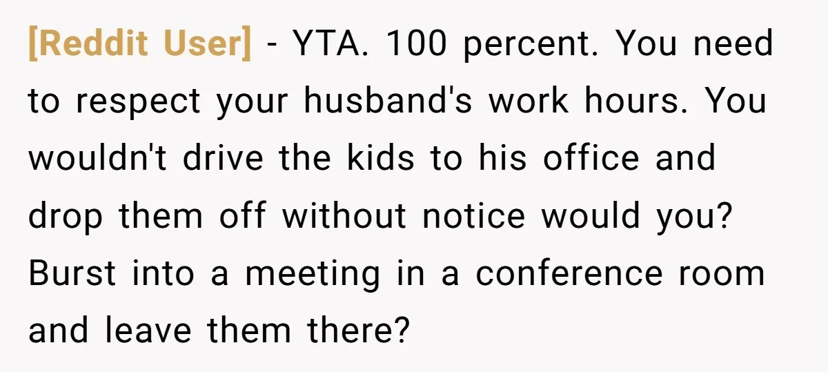 [Reddit User] − YTA. 100 percent. You need to respect your husband's work hours. You wouldn't drive the kids to his office and drop them off without notice would you?...