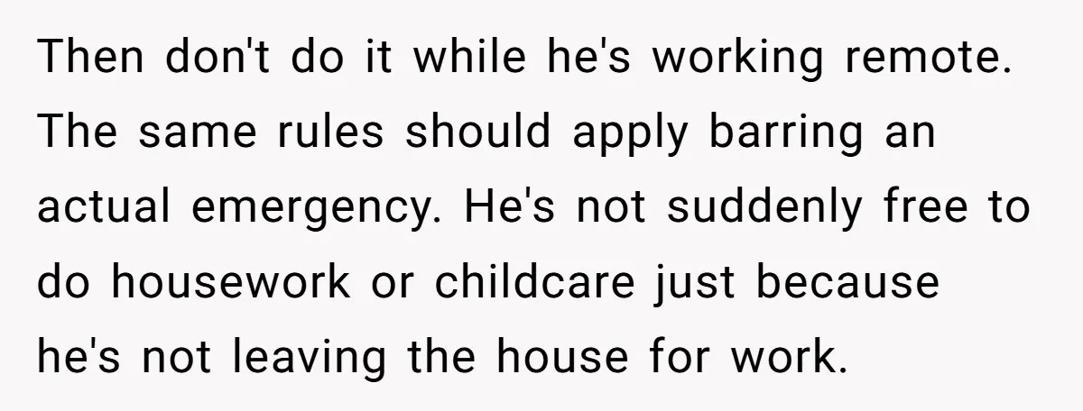 Then don't do it while he's working remote. The same rules should apply barring an actual emergency. He's not suddenly free to do housework or childcare just because he's not...