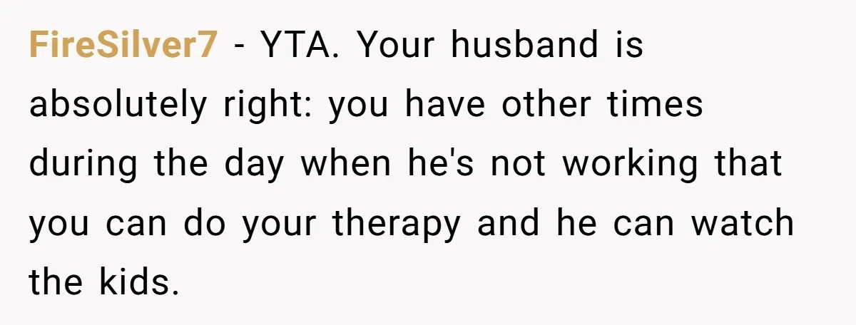 FireSilver7 − YTA. Your husband is absolutely right: you have other times during the day when he's not working that you can do your therapy and he can watch the...