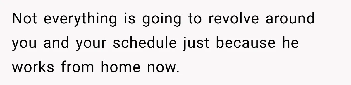 Not everything is going to revolve around you and your schedule just because he works from home now.