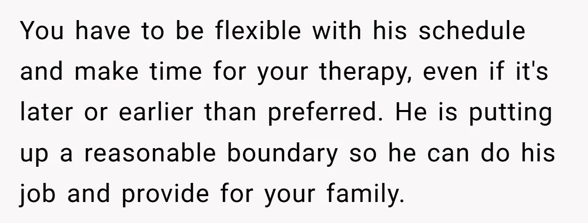 You have to be flexible with his schedule and make time for your therapy, even if it's later or earlier than preferred. He is putting up a reasonable boundary so...