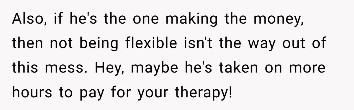 Also, if he's the one making the money, then not being flexible isn't the way out of this mess. Hey, maybe he's taken on more hours to pay for your...
