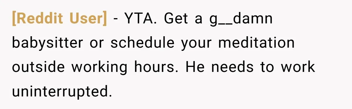 [Reddit User] − YTA. Get a g__damn babysitter or schedule your meditation outside working hours. He needs to work uninterrupted.