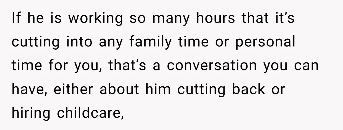 If he is working so many hours that it’s cutting into any family time or personal time for you, that’s a conversation you can have, either about him cutting back...