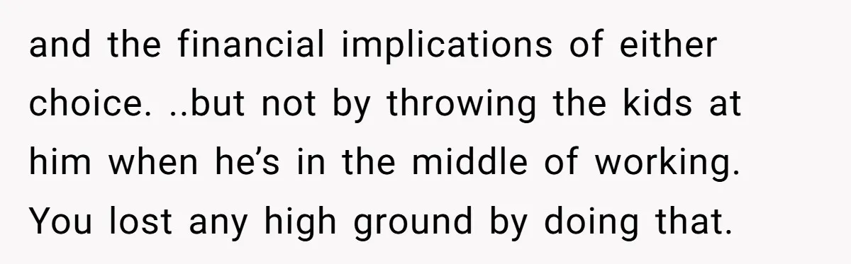 and the financial implications of either choice. ..but not by throwing the kids at him when he’s in the middle of working. You lost any high ground by doing that.