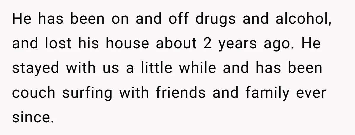 He has been on and off drugs and alcohol, and lost his house about 2 years ago. He stayed with us a little while and has been couch surfing with...