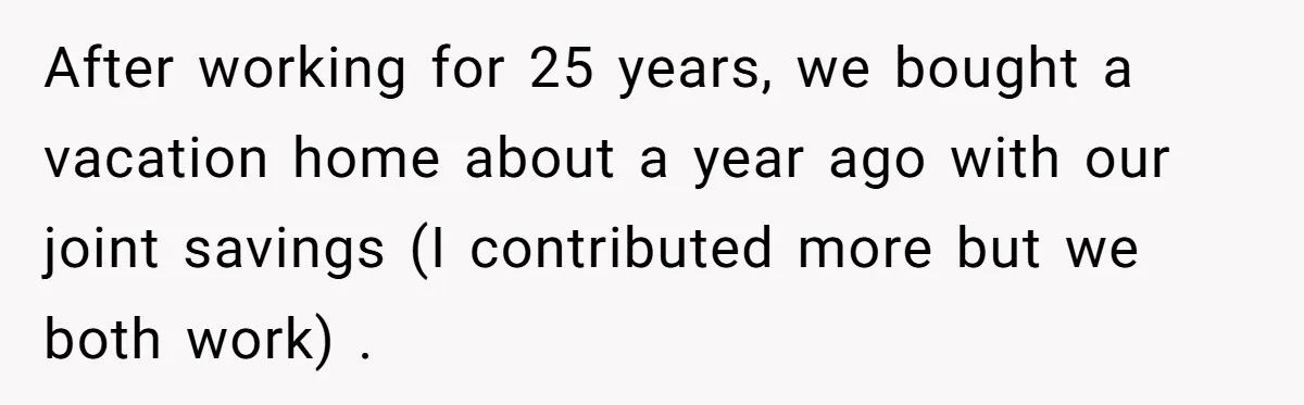 After working for 25 years, we bought a vacation home about a year ago with our joint savings (I contributed more but we both work) .