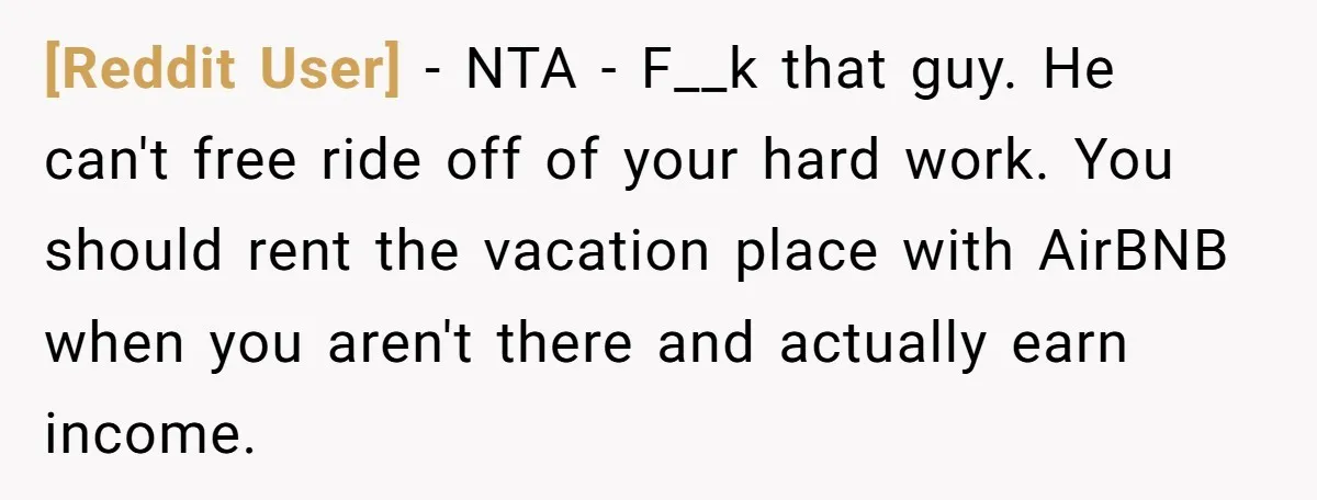 [Reddit User] − NTA - F__k that guy. He can't free ride off of your hard work. You should rent the vacation place with AirBNB when you aren't there and...