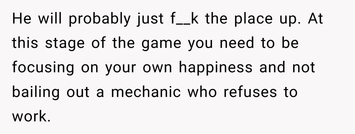 He will probably just f__k the place up. At this stage of the game you need to be focusing on your own happiness and not bailing out a mechanic who...