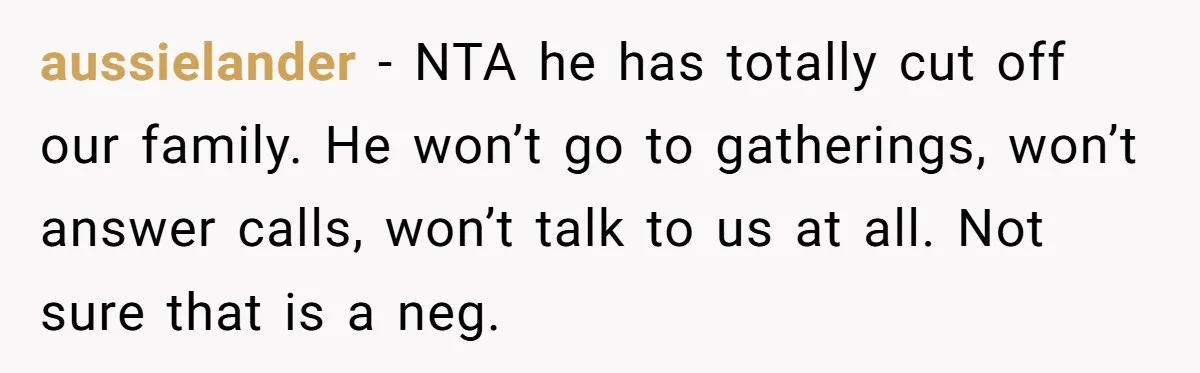 aussielander − NTA he has totally cut off our family. He won’t go to gatherings, won’t answer calls, won’t talk to us at all. Not sure that is a neg.
