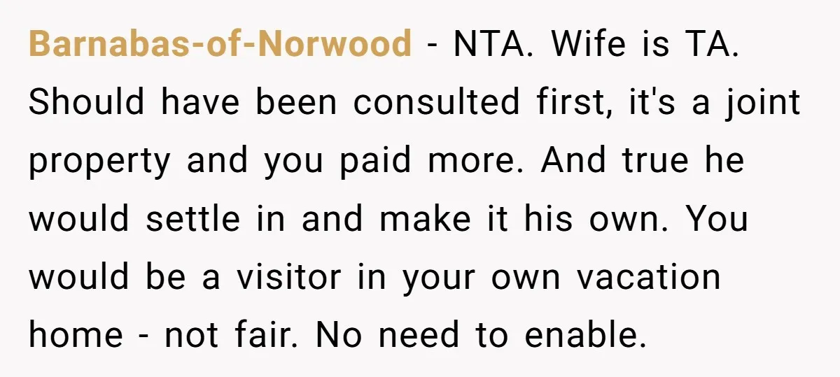 Barnabas-of-Norwood − NTA. Wife is TA. Should have been consulted first, it's a joint property and you paid more. And true he would settle in and make it his own....