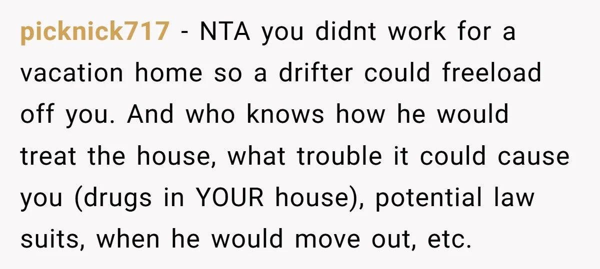 picknick717 − NTA you didnt work for a vacation home so a drifter could freeload off you. And who knows how he would treat the house, what trouble it could...