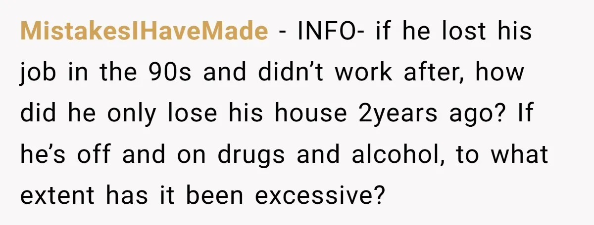 MistakesIHaveMade − INFO- if he lost his job in the 90s and didn’t work after, how did he only lose his house 2years ago? If he’s off and on drugs...