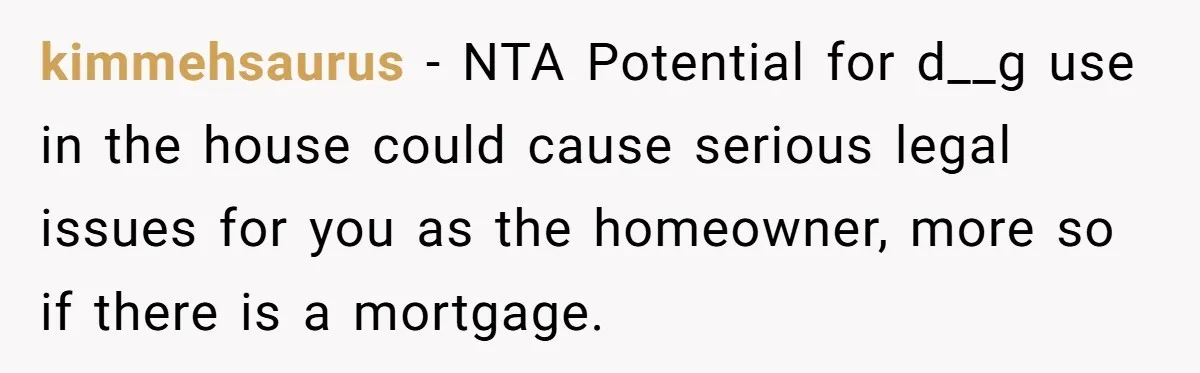 kimmehsaurus − NTA Potential for d__g use in the house could cause serious legal issues for you as the homeowner, more so if there is a mortgage.
