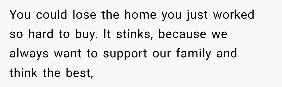 You could lose the home you just worked so hard to buy. It stinks, because we always want to support our family and think the best,