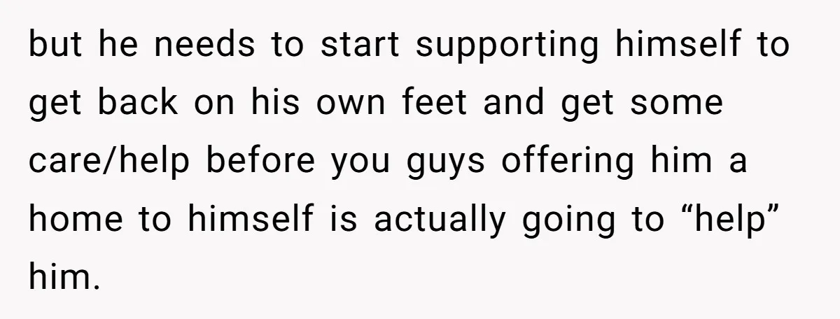 but he needs to start supporting himself to get back on his own feet and get some care/help before you guys offering him a home to himself is actually going...