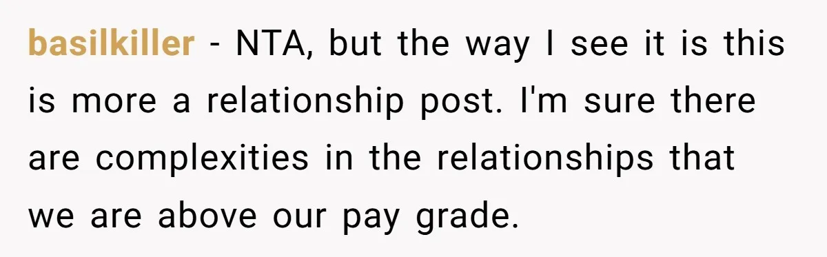 basilkiller − NTA, but the way I see it is this is more a relationship post. I'm sure there are complexities in the relationships that we are above our pay...