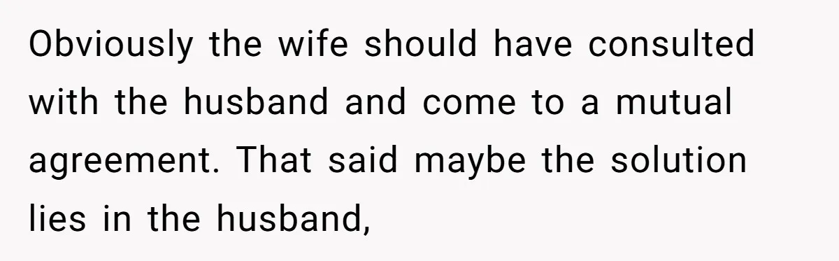 Obviously the wife should have consulted with the husband and come to a mutual agreement. That said maybe the solution lies in the husband,