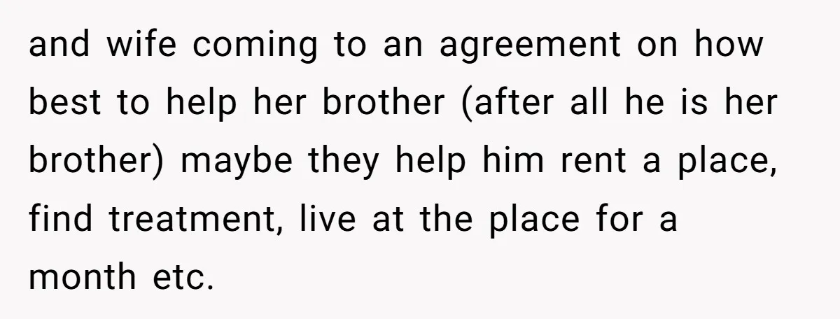 and wife coming to an agreement on how best to help her brother (after all he is her brother) maybe they help him rent a place, find treatment, live at...