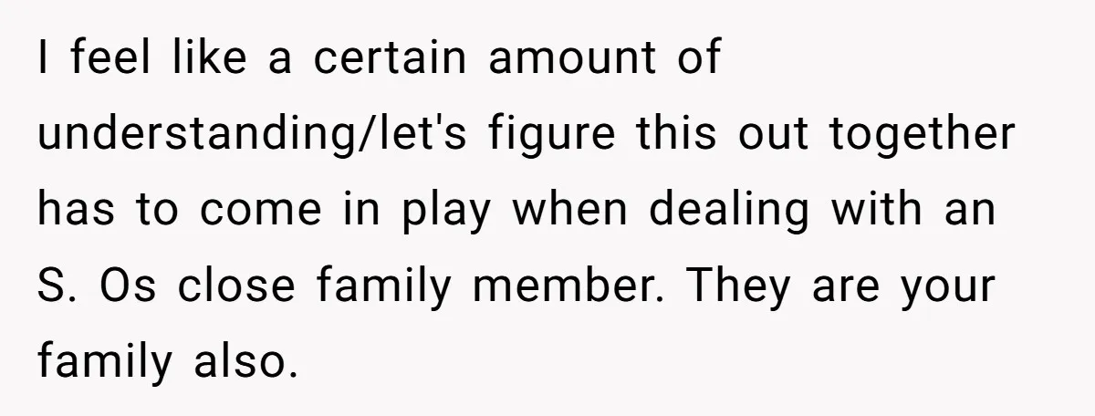 I feel like a certain amount of understanding/let's figure this out together has to come in play when dealing with an S. Os close family member. They are your family...