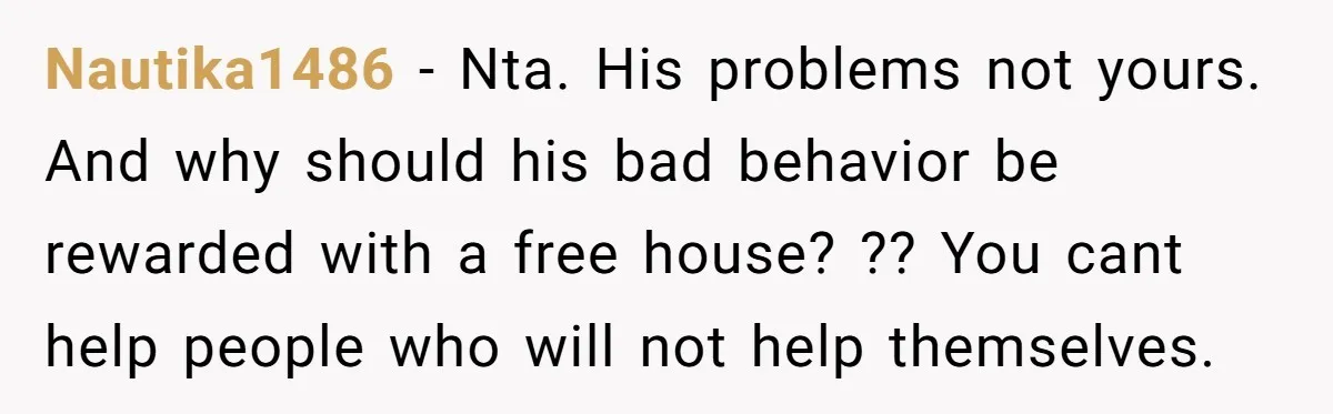 Nautika1486 − Nta. His problems not yours. And why should his bad behavior be rewarded with a free house? ?? You cant help people who will not help themselves.