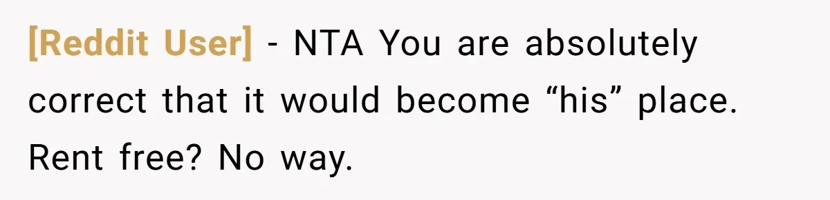 [Reddit User] − NTA You are absolutely correct that it would become “his” place. Rent free? No way.