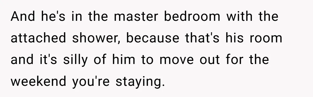 And he's in the master bedroom with the attached shower, because that's his room and it's silly of him to move out for the weekend you're staying.