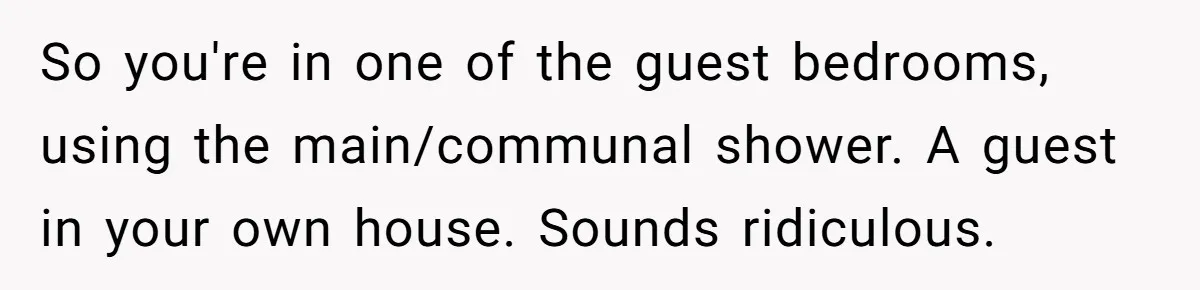 So you're in one of the guest bedrooms, using the main/communal shower. A guest in your own house. Sounds ridiculous.