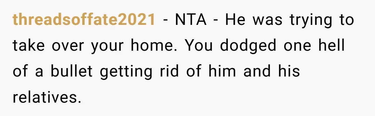 threadsoffate2021 − NTA - He was trying to take over your home. You dodged one hell of a bullet getting rid of him and his relatives.