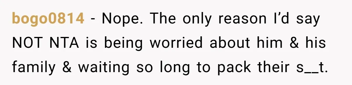 bogo0814 − Nope. The only reason I’d say NOT NTA is being worried about him & his family & waiting so long to pack their s__t.