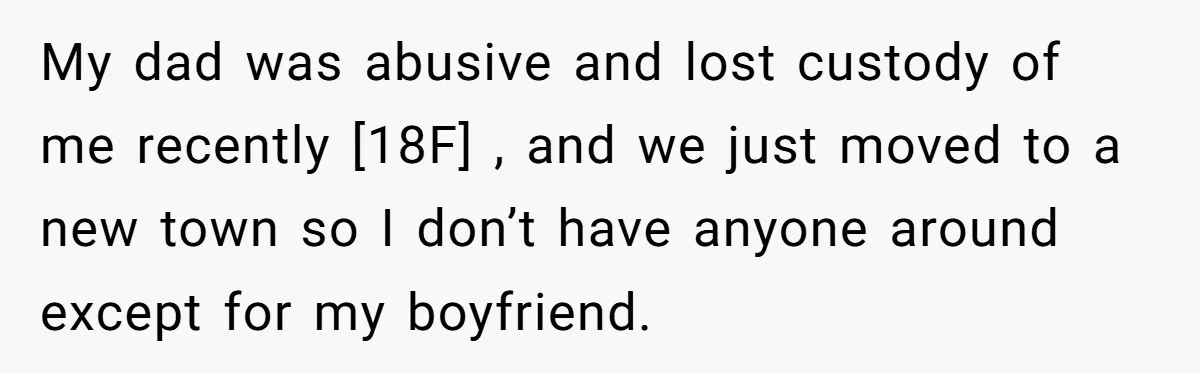 My dad was abusive and lost custody of me recently [18F] , and we just moved to a new town so I don’t have anyone around except for my boyfriend.