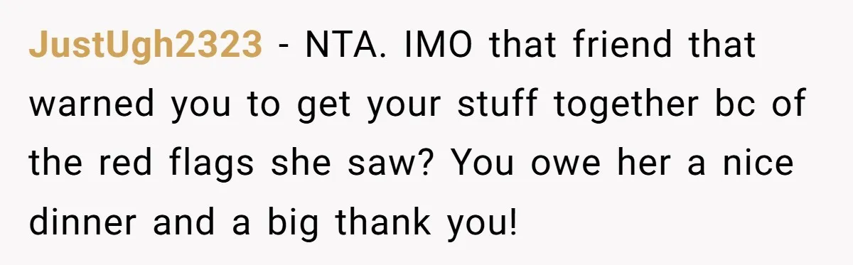 JustUgh2323 − NTA. IMO that friend that warned you to get your stuff together bc of the red flags she saw? You owe her a nice dinner and a big...